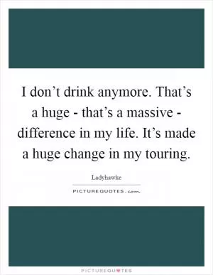 I don’t drink anymore. That’s a huge - that’s a massive - difference in my life. It’s made a huge change in my touring Picture Quote #1