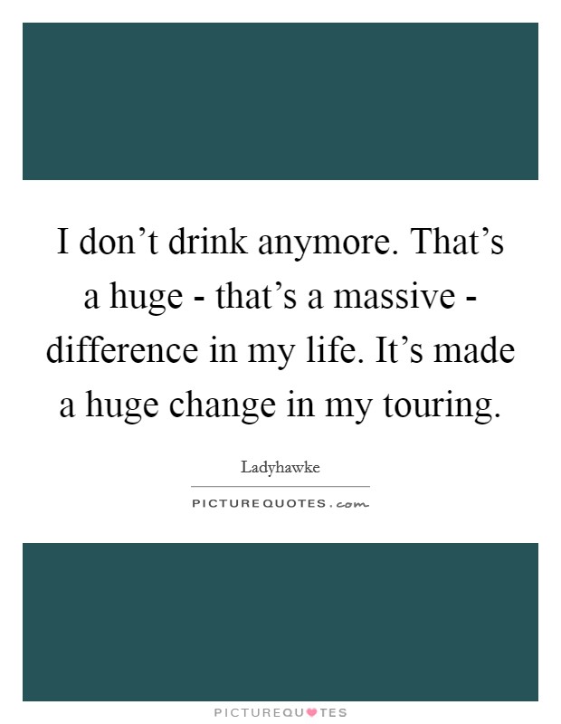 I don't drink anymore. That's a huge - that's a massive - difference in my life. It's made a huge change in my touring. Picture Quote #1