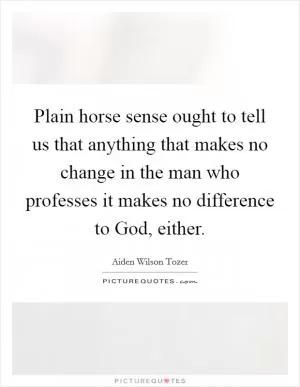 Plain horse sense ought to tell us that anything that makes no change in the man who professes it makes no difference to God, either Picture Quote #1