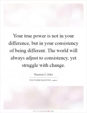 Your true power is not in your difference, but in your consistency of being different. The world will always adjust to consistency, yet struggle with change Picture Quote #1