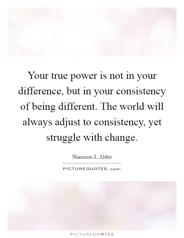 Your true power is not in your difference, but in your consistency of being different. The world will always adjust to consistency, yet struggle with change. Picture Quote #1