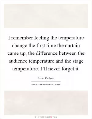 I remember feeling the temperature change the first time the curtain came up, the difference between the audience temperature and the stage temperature. I’ll never forget it Picture Quote #1