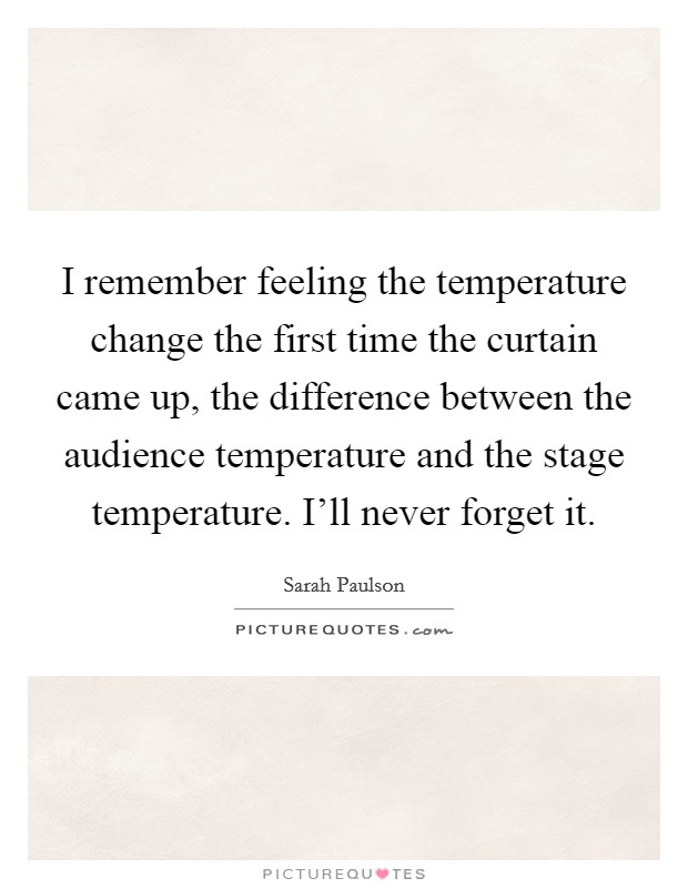 I remember feeling the temperature change the first time the curtain came up, the difference between the audience temperature and the stage temperature. I'll never forget it. Picture Quote #1