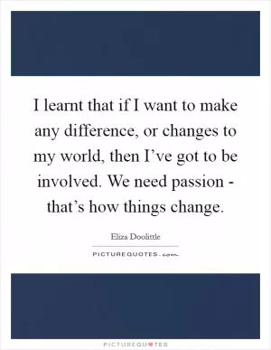 I learnt that if I want to make any difference, or changes to my world, then I’ve got to be involved. We need passion - that’s how things change Picture Quote #1