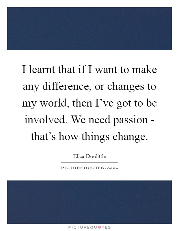 I learnt that if I want to make any difference, or changes to my world, then I've got to be involved. We need passion - that's how things change. Picture Quote #1