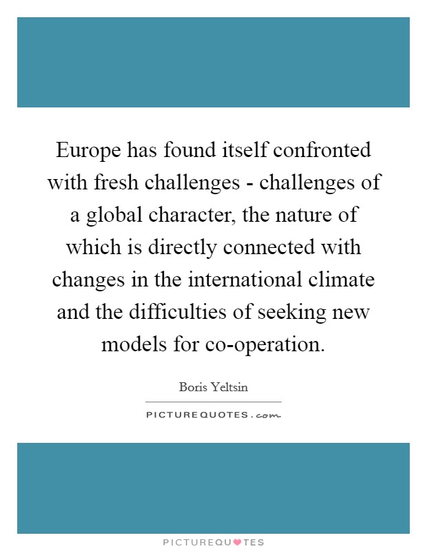 Europe has found itself confronted with fresh challenges - challenges of a global character, the nature of which is directly connected with changes in the international climate and the difficulties of seeking new models for co-operation. Picture Quote #1