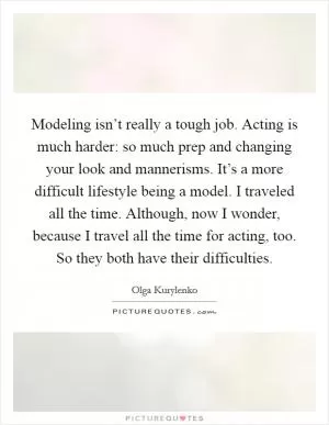 Modeling isn’t really a tough job. Acting is much harder: so much prep and changing your look and mannerisms. It’s a more difficult lifestyle being a model. I traveled all the time. Although, now I wonder, because I travel all the time for acting, too. So they both have their difficulties Picture Quote #1