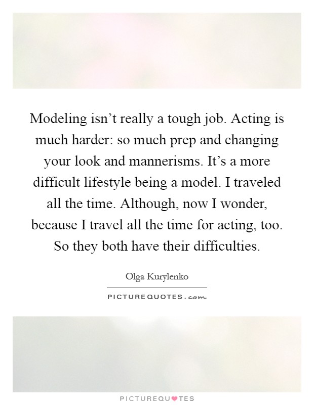 Modeling isn't really a tough job. Acting is much harder: so much prep and changing your look and mannerisms. It's a more difficult lifestyle being a model. I traveled all the time. Although, now I wonder, because I travel all the time for acting, too. So they both have their difficulties. Picture Quote #1