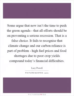 Some argue that now isn’t the time to push the green agenda - that all efforts should be on preventing a serious recession. That is a false choice. It fails to recognise that climate change and our carbon reliance is part of problem - high fuel prices and food shortages due to poor crop yields compound today’s financial difficulties Picture Quote #1