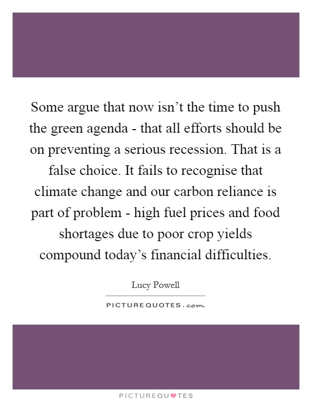 Some argue that now isn't the time to push the green agenda - that all efforts should be on preventing a serious recession. That is a false choice. It fails to recognise that climate change and our carbon reliance is part of problem - high fuel prices and food shortages due to poor crop yields compound today's financial difficulties. Picture Quote #1