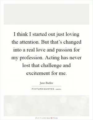 I think I started out just loving the attention. But that’s changed into a real love and passion for my profession. Acting has never lost that challenge and excitement for me Picture Quote #1