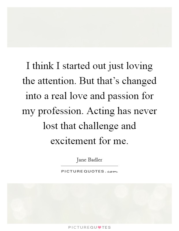 I think I started out just loving the attention. But that's changed into a real love and passion for my profession. Acting has never lost that challenge and excitement for me. Picture Quote #1