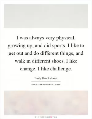I was always very physical, growing up, and did sports. I like to get out and do different things, and walk in different shoes. I like change. I like challenge Picture Quote #1