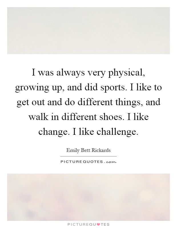 I was always very physical, growing up, and did sports. I like to get out and do different things, and walk in different shoes. I like change. I like challenge. Picture Quote #1