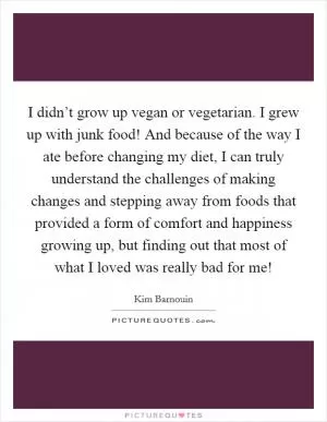 I didn’t grow up vegan or vegetarian. I grew up with junk food! And because of the way I ate before changing my diet, I can truly understand the challenges of making changes and stepping away from foods that provided a form of comfort and happiness growing up, but finding out that most of what I loved was really bad for me! Picture Quote #1