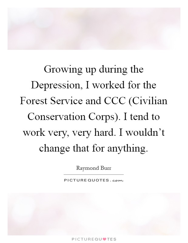 Growing up during the Depression, I worked for the Forest Service and CCC (Civilian Conservation Corps). I tend to work very, very hard. I wouldn't change that for anything. Picture Quote #1