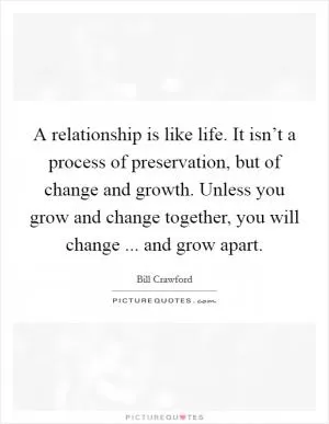 A relationship is like life. It isn’t a process of preservation, but of change and growth. Unless you grow and change together, you will change ... and grow apart Picture Quote #1