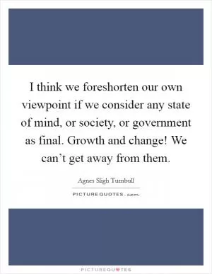 I think we foreshorten our own viewpoint if we consider any state of mind, or society, or government as final. Growth and change! We can’t get away from them Picture Quote #1