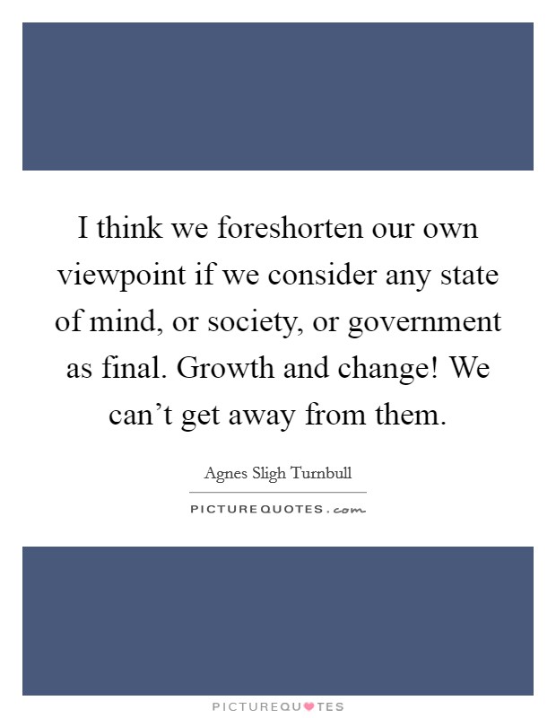I think we foreshorten our own viewpoint if we consider any state of mind, or society, or government as final. Growth and change! We can't get away from them. Picture Quote #1