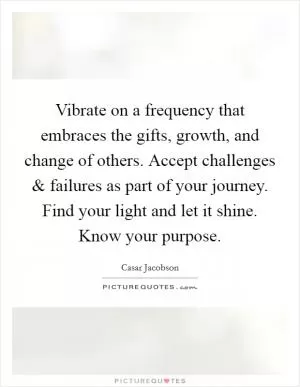 Vibrate on a frequency that embraces the gifts, growth, and change of others. Accept challenges and failures as part of your journey. Find your light and let it shine. Know your purpose Picture Quote #1