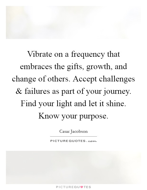 Vibrate on a frequency that embraces the gifts, growth, and change of others. Accept challenges and failures as part of your journey. Find your light and let it shine. Know your purpose. Picture Quote #1