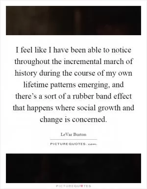 I feel like I have been able to notice throughout the incremental march of history during the course of my own lifetime patterns emerging, and there’s a sort of a rubber band effect that happens where social growth and change is concerned Picture Quote #1
