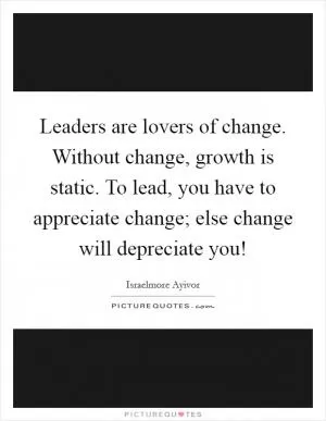 Leaders are lovers of change. Without change, growth is static. To lead, you have to appreciate change; else change will depreciate you! Picture Quote #1