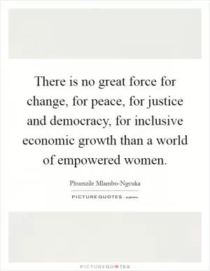 There is no great force for change, for peace, for justice and democracy, for inclusive economic growth than a world of empowered women Picture Quote #1