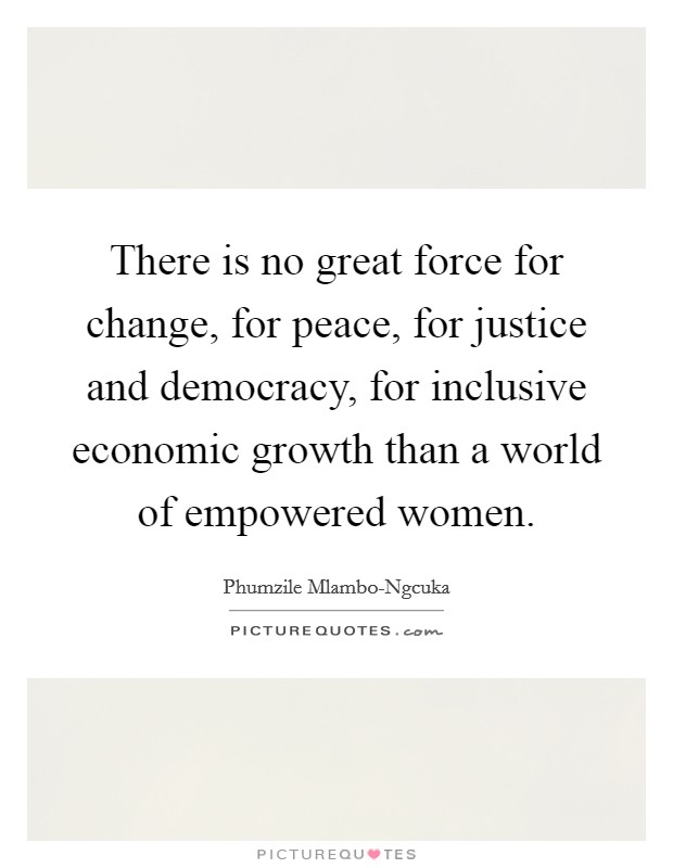 There is no great force for change, for peace, for justice and democracy, for inclusive economic growth than a world of empowered women. Picture Quote #1