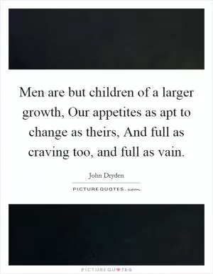 Men are but children of a larger growth, Our appetites as apt to change as theirs, And full as craving too, and full as vain Picture Quote #1