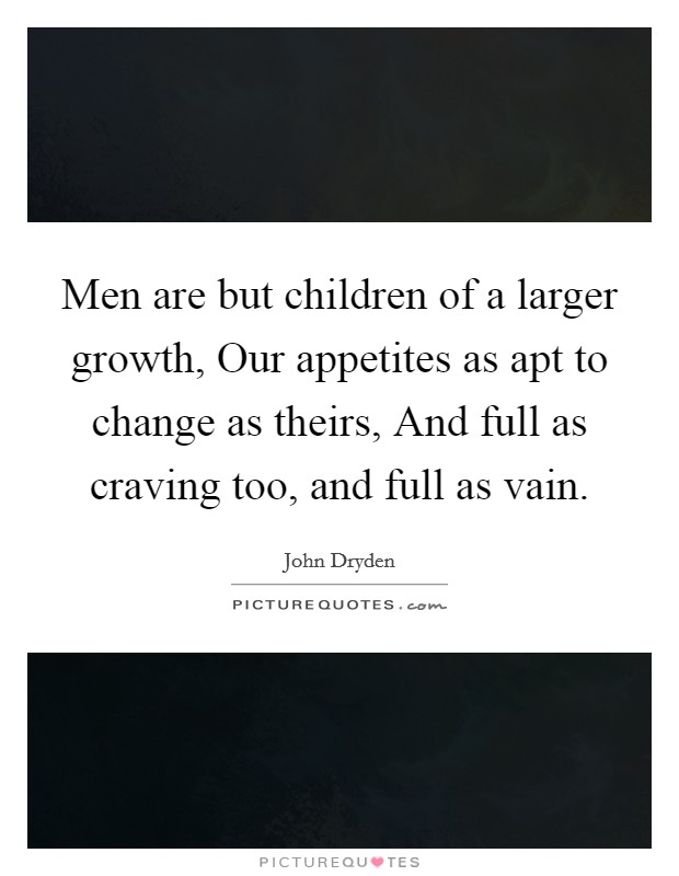 Men are but children of a larger growth, Our appetites as apt to change as theirs, And full as craving too, and full as vain. Picture Quote #1