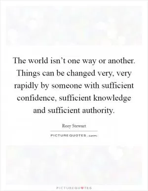 The world isn’t one way or another. Things can be changed very, very rapidly by someone with sufficient confidence, sufficient knowledge and sufficient authority Picture Quote #1