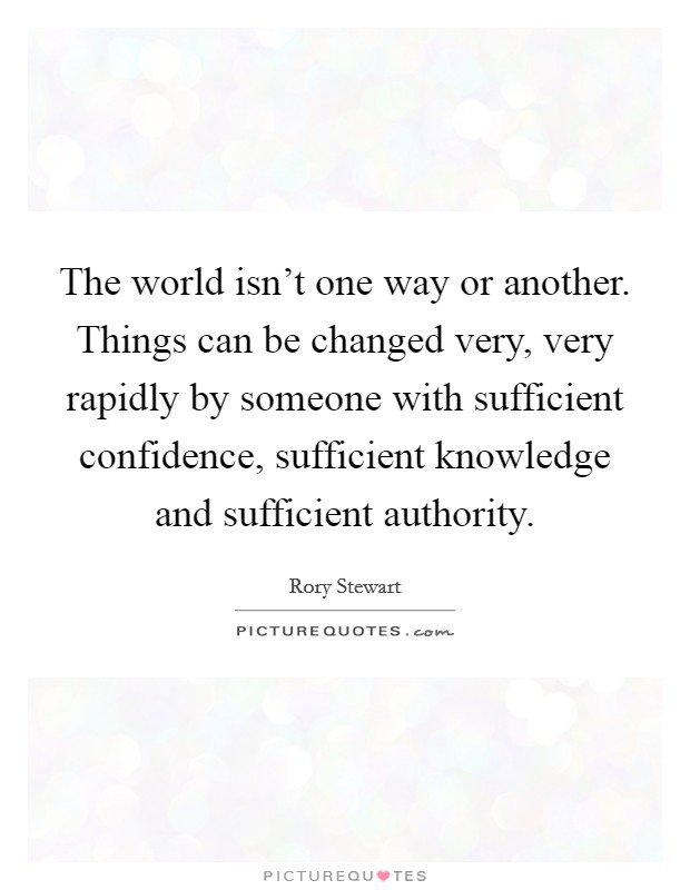 The world isn't one way or another. Things can be changed very, very rapidly by someone with sufficient confidence, sufficient knowledge and sufficient authority. Picture Quote #1