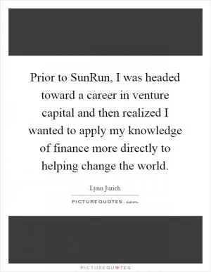 Prior to SunRun, I was headed toward a career in venture capital and then realized I wanted to apply my knowledge of finance more directly to helping change the world Picture Quote #1