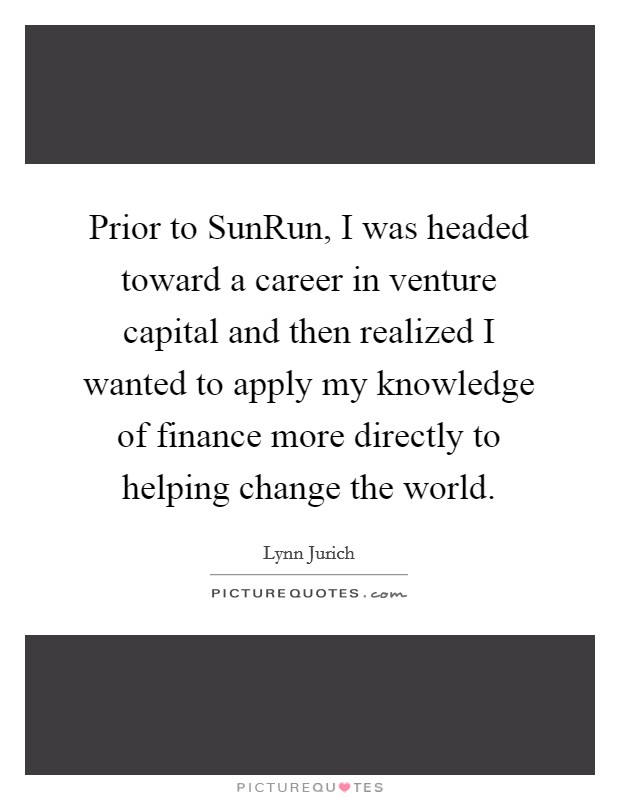 Prior to SunRun, I was headed toward a career in venture capital and then realized I wanted to apply my knowledge of finance more directly to helping change the world. Picture Quote #1