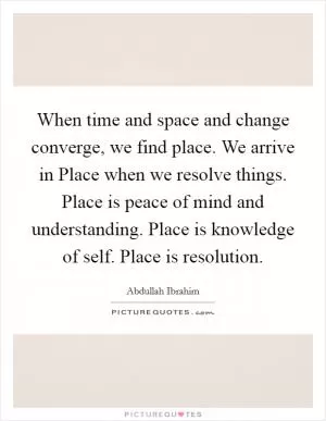 When time and space and change converge, we find place. We arrive in Place when we resolve things. Place is peace of mind and understanding. Place is knowledge of self. Place is resolution Picture Quote #1