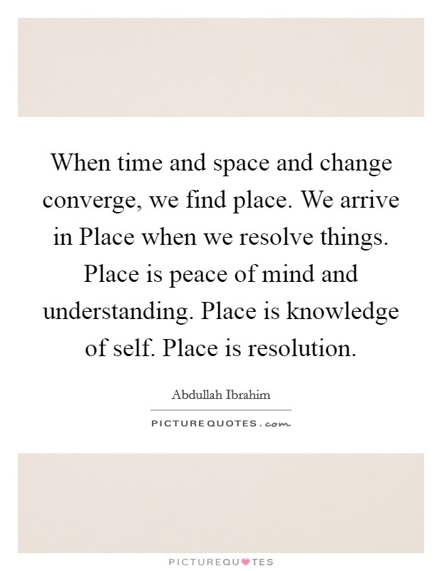When time and space and change converge, we find place. We arrive in Place when we resolve things. Place is peace of mind and understanding. Place is knowledge of self. Place is resolution. Picture Quote #1