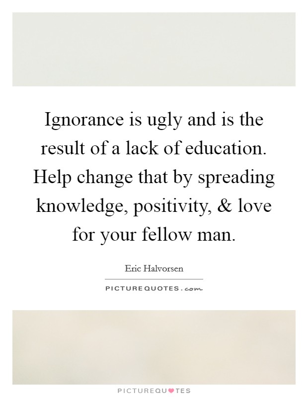 Ignorance is ugly and is the result of a lack of education. Help change that by spreading knowledge, positivity, and love for your fellow man. Picture Quote #1