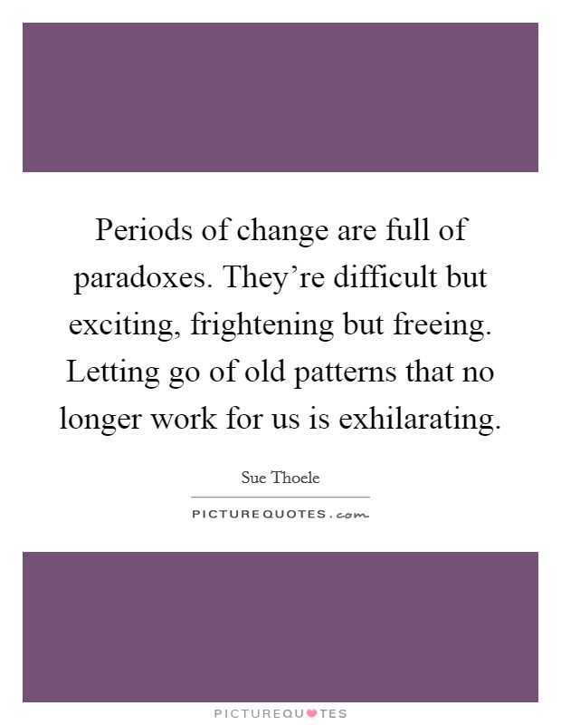 Periods of change are full of paradoxes. They're difficult but exciting, frightening but freeing. Letting go of old patterns that no longer work for us is exhilarating. Picture Quote #1