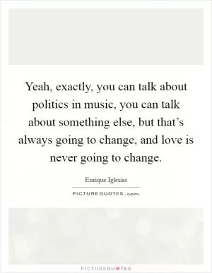 Yeah, exactly, you can talk about politics in music, you can talk about something else, but that’s always going to change, and love is never going to change Picture Quote #1