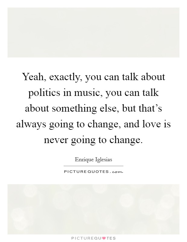 Yeah, exactly, you can talk about politics in music, you can talk about something else, but that's always going to change, and love is never going to change. Picture Quote #1