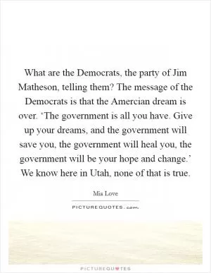 What are the Democrats, the party of Jim Matheson, telling them? The message of the Democrats is that the Amercian dream is over. ‘The government is all you have. Give up your dreams, and the government will save you, the government will heal you, the government will be your hope and change.’ We know here in Utah, none of that is true Picture Quote #1