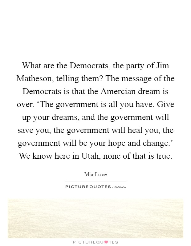 What are the Democrats, the party of Jim Matheson, telling them? The message of the Democrats is that the Amercian dream is over. ‘The government is all you have. Give up your dreams, and the government will save you, the government will heal you, the government will be your hope and change.' We know here in Utah, none of that is true. Picture Quote #1