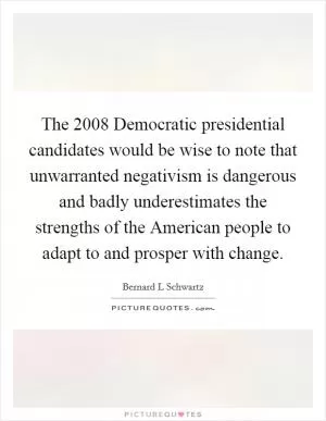 The 2008 Democratic presidential candidates would be wise to note that unwarranted negativism is dangerous and badly underestimates the strengths of the American people to adapt to and prosper with change Picture Quote #1
