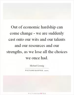 Out of economic hardship can come change - we are suddenly cast onto our wits and our talents and our resources and our strengths, as we lose all the choices we once had Picture Quote #1