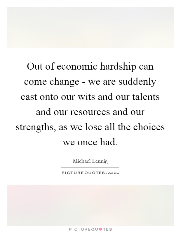 Out of economic hardship can come change - we are suddenly cast onto our wits and our talents and our resources and our strengths, as we lose all the choices we once had. Picture Quote #1