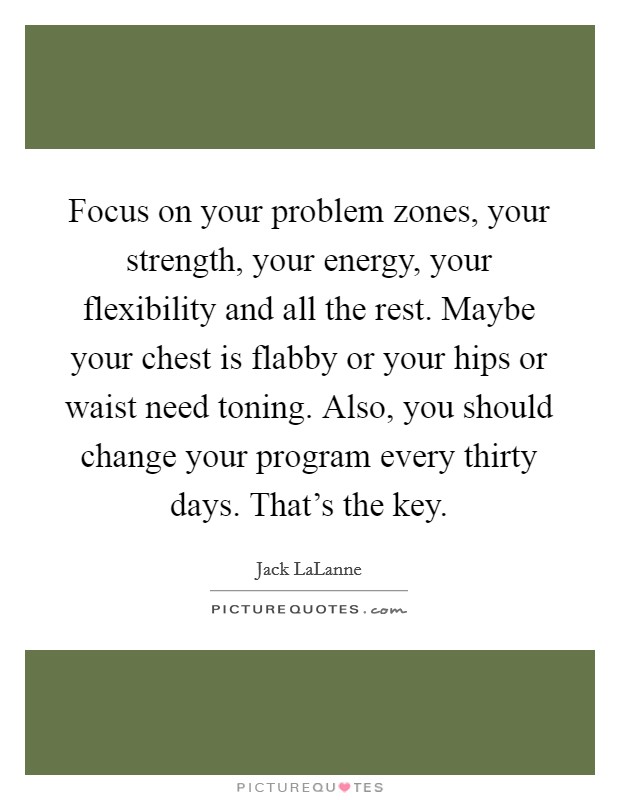Focus on your problem zones, your strength, your energy, your flexibility and all the rest. Maybe your chest is flabby or your hips or waist need toning. Also, you should change your program every thirty days. That's the key. Picture Quote #1
