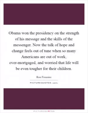 Obama won the presidency on the strength of his message and the skills of the messenger. Now the talk of hope and change feels out of tune when so many Americans are out of work, over-mortgaged, and worried that life will be even tougher for their children Picture Quote #1