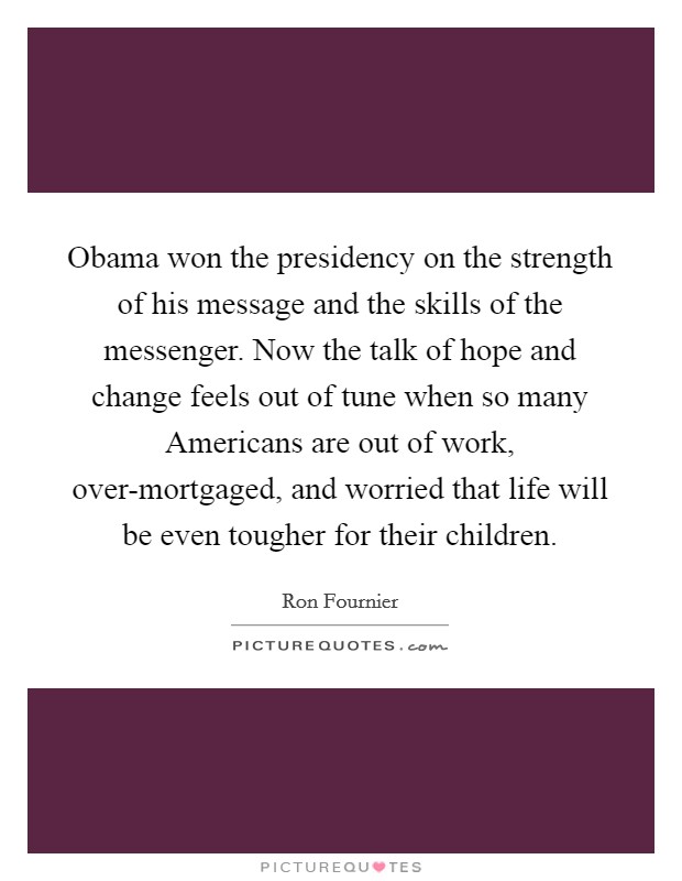 Obama won the presidency on the strength of his message and the skills of the messenger. Now the talk of hope and change feels out of tune when so many Americans are out of work, over-mortgaged, and worried that life will be even tougher for their children. Picture Quote #1
