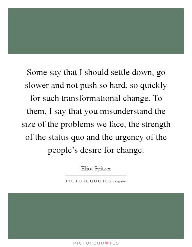 Some say that I should settle down, go slower and not push so hard, so quickly for such transformational change. To them, I say that you misunderstand the size of the problems we face, the strength of the status quo and the urgency of the people's desire for change. Picture Quote #1